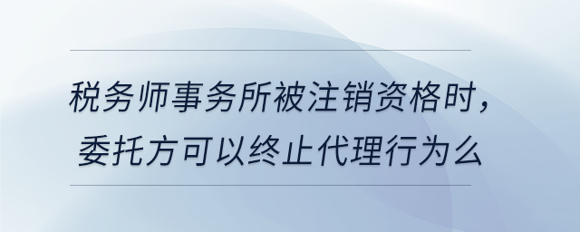 稅務(wù)師事務(wù)所被注銷資格時(shí)，委托方可以終止代理行為么