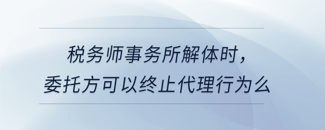 稅務(wù)師事務(wù)所解體時(shí)，委托方可以終止代理行為么