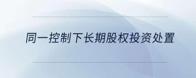 同一控制下長(zhǎng)期股權(quán)投資處置