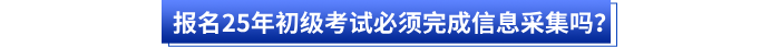 報(bào)名25年初級(jí)考試必須完成信息采集嗎？
