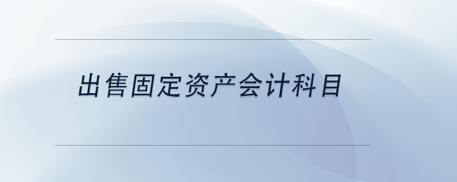 中級會計出售固定資產(chǎn)會計科目