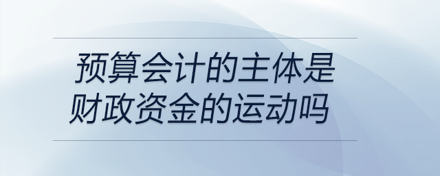 預(yù)算會計(jì)的主體是財政資金的運(yùn)動嗎