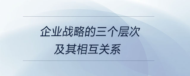 企業(yè)戰(zhàn)略的三個層次及其相互關(guān)系