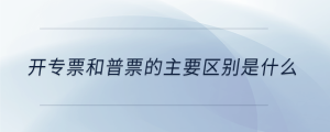 開(kāi)專(zhuān)票和普票的主要區(qū)別是什么