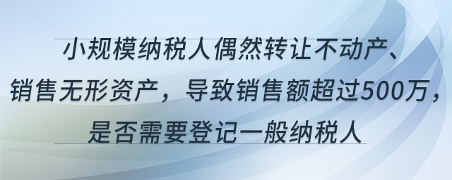 小規(guī)模納稅人偶然轉(zhuǎn)讓不動(dòng)產(chǎn)、銷售無形資產(chǎn)，導(dǎo)致銷售額超過500萬，是否需要登記一般納稅人
