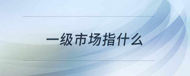 一級(jí)市場(chǎng)指什么