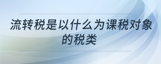 流轉(zhuǎn)稅是以什么為課稅對象的稅類