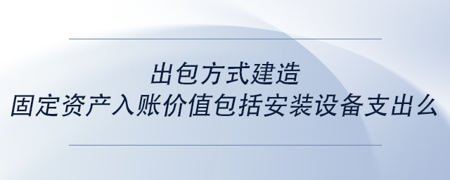 中級(jí)會(huì)計(jì)出包方式建造固定資產(chǎn)入賬價(jià)值包括安裝設(shè)備支出么