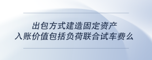 出包方式建造固定資產(chǎn)入賬價值包括負荷聯(lián)合試車費么