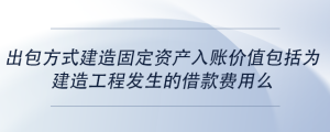 出包方式建造固定資產入賬價值包括為建造工程發(fā)生的借款費用么