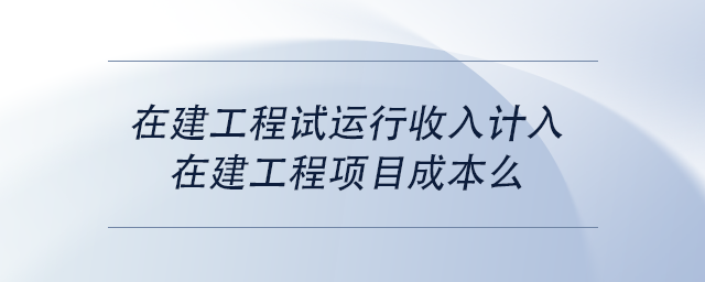 中級(jí)會(huì)計(jì)在建工程試運(yùn)行收入計(jì)入在建工程項(xiàng)目成本么