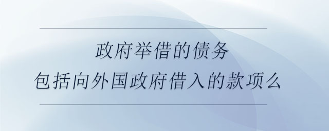 政府舉借的債務(wù)包括向外國(guó)政府借入的款項(xiàng)么