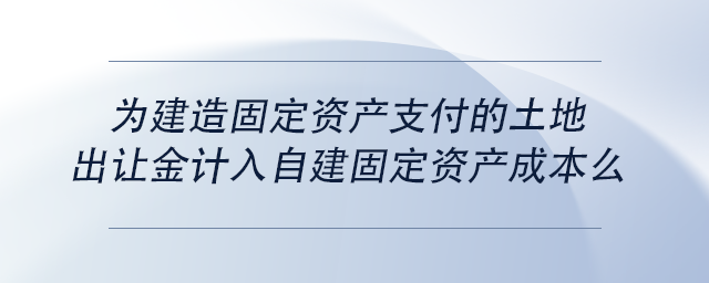 中級會(huì)計(jì)為建造固定資產(chǎn)支付的土地出讓金計(jì)入自建固定資產(chǎn)成本么
