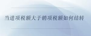 當進項稅額大于銷項稅額如何結轉(zhuǎn)