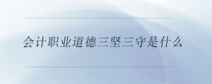 會(huì)計(jì)職業(yè)道德三堅(jiān)三守是什么