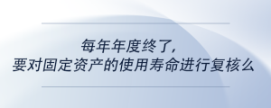 每年年度終了，要對(duì)固定資產(chǎn)的使用壽命進(jìn)行復(fù)核么