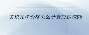關(guān)稅完稅價格怎么計算應(yīng)納稅額