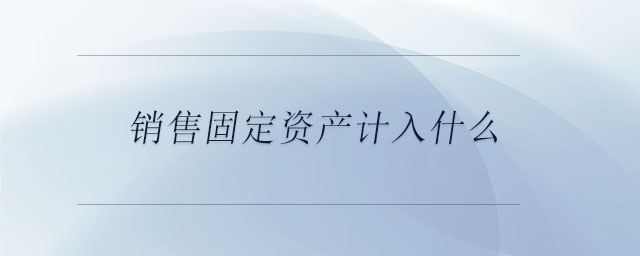 銷售固定資產(chǎn)計入什么