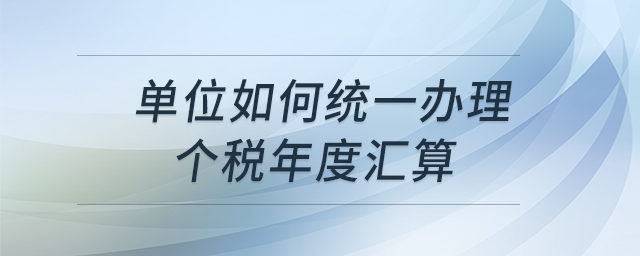 單位如何統(tǒng)一辦理個(gè)稅年度匯算