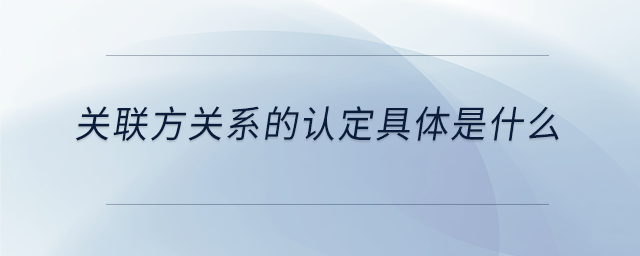 關(guān)聯(lián)方關(guān)系的認定具體是什么